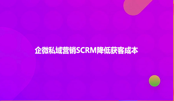 企微私域营销SCRM降低获客成本