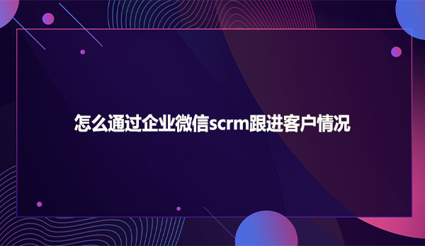 怎么通过企业微信scrm跟进客户情况
