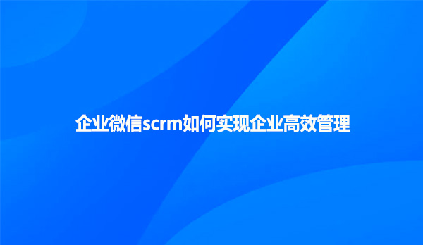 企业微信scrm如何实现企业高效管理