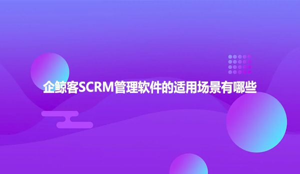 企鲸客SCRM管理软件的适用场景有哪些