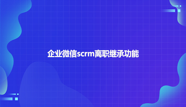 企业微信scrm离职继承功能