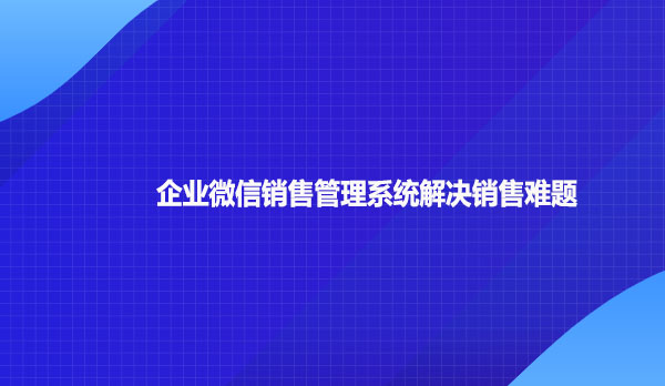 企业微信销售管理系统解决销售难题
