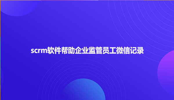 scrm软件帮助企业监管员工微信记录