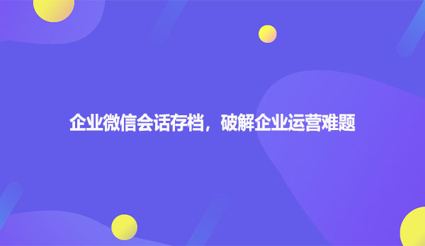 企业微信会话存档，破解企业运营难题
