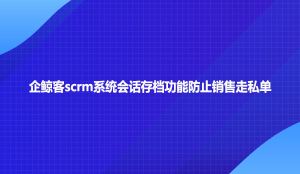 企鲸客scrm系统会话存档功能防止销售走私单