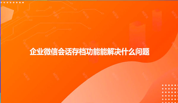 企业微信会话存档功能能解决什么问题