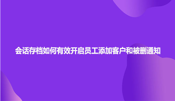 企业微信会话存档如何有效开启员工添加客户和