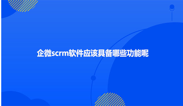 企微scrm软件应该具备哪些功能呢