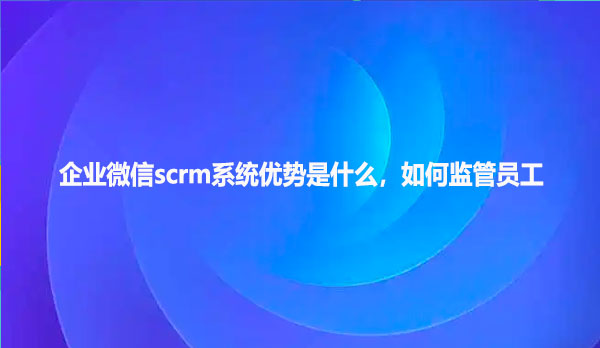 企业微信scrm系统优势是什么，如何监管员工