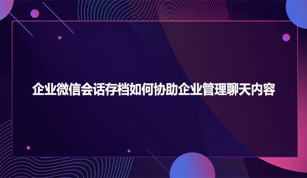 企业微信会话存档如何协助企业管理聊天内容