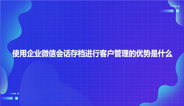 使用企业微信会话存档进行客户管理的优势是什