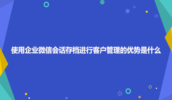 使用企业微信会话存档进行客户管理的优势是什