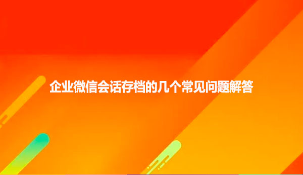 企业微信会话存档的几个常见问题解答