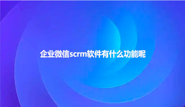 企业微信scrm软件有什么功能呢