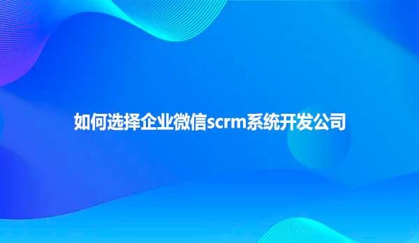 如何选择企业微信scrm系统开发公司？