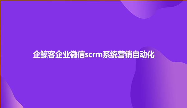 企鲸客企业微信scrm系统营销自动化