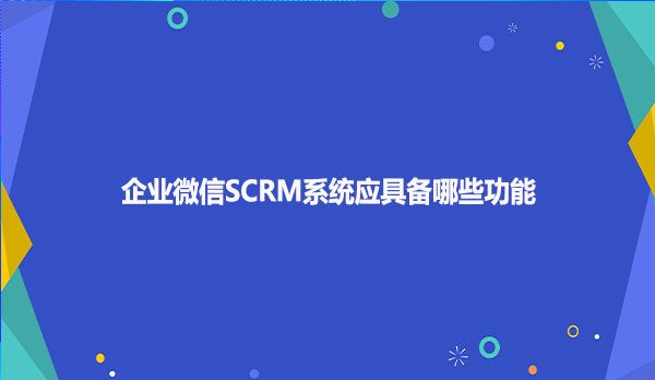 企业微信SCRM系统应具备哪些功能？
