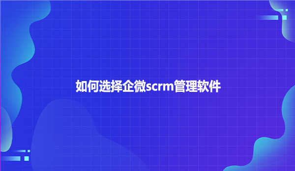 如何选择企微scrm管理软件