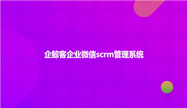 企鲸客企业微信scrm管理系统