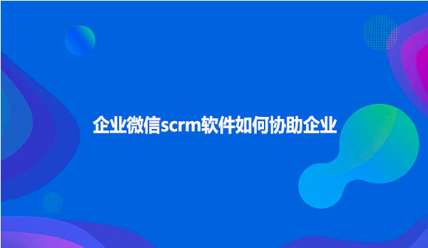企业微信scrm软件如何协助企业