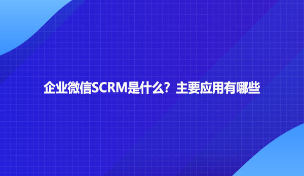 企业微信SCRM是什么？主要应用有哪些