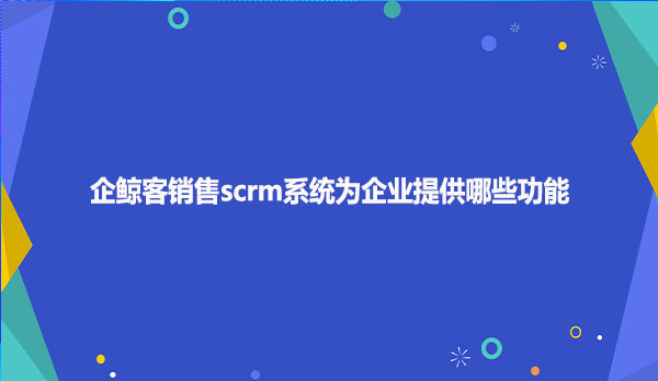 企鲸客销售scrm系统为企业提供哪些功能