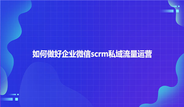 如何做好企业微信scrm私域流量运营