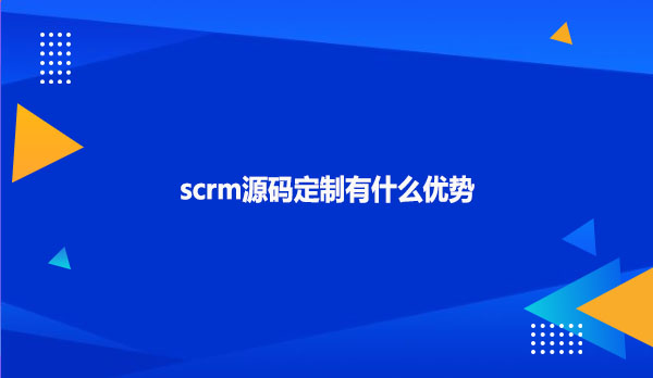 scrm源码定制有什么优势？