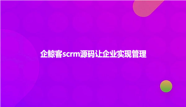 企鲸客scrm源码让企业实现管理
