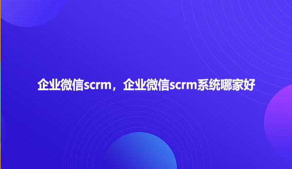 企业微信scrm，企业微信scrm系统哪家好