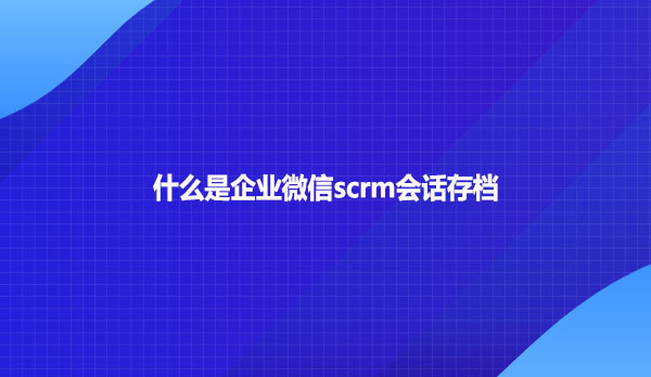 什么是企业微信scrm会话存档