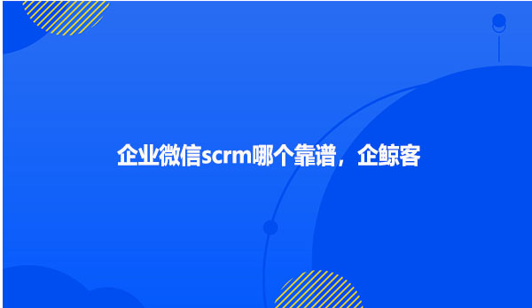 企业微信scrm哪个靠谱，企鲸客