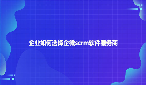企业如何选择企微scrm软件服务商