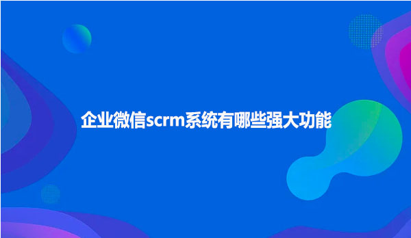 企业微信scrm系统有哪些强大功能