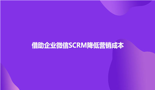 借助企业微信SCRM降低营销成本