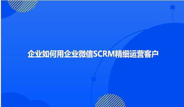 企业如何用企业微信SCRM精细运营客户