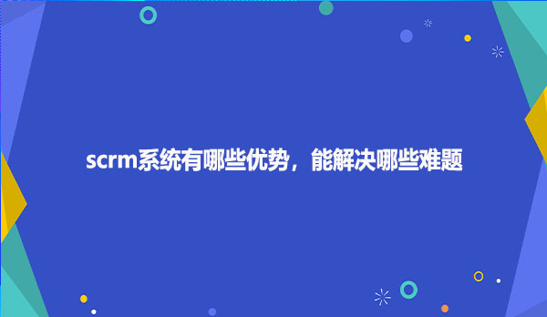 scrm系统有哪些优势，能解决哪些难题