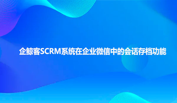 企鲸客SCRM系统在企业微信中的会话存档功能