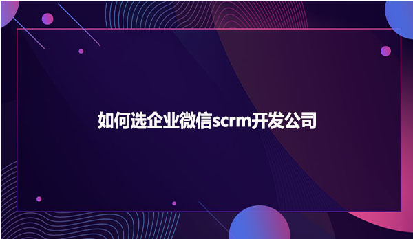 如何选企业微信scrm开发公司