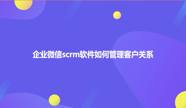 企业微信scrm软件如何管理客户关系