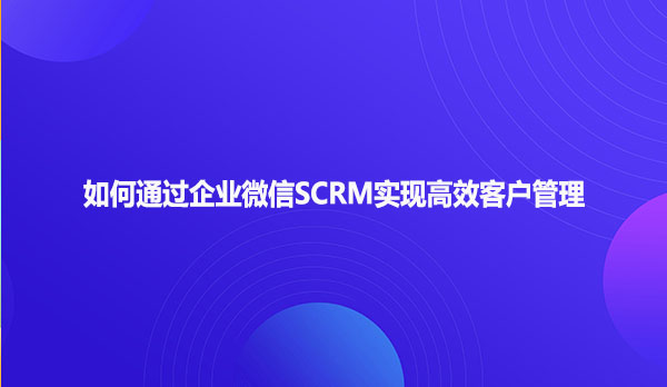 如何通过企业微信SCRM实现高效客户管理