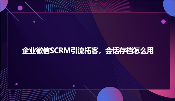 企业微信SCRM引流拓客，会话存档怎么用