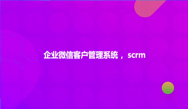 企业微信客户管理系统 ，scrm