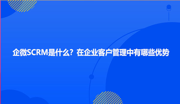企微SCRM是什么？在企业客户管理中有哪些优势
