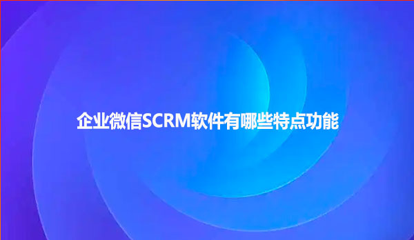 企业微信SCRM软件有哪些特点功能