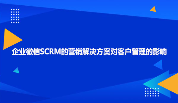 企业微信SCRM的营销解决方案对客户管理的影响
