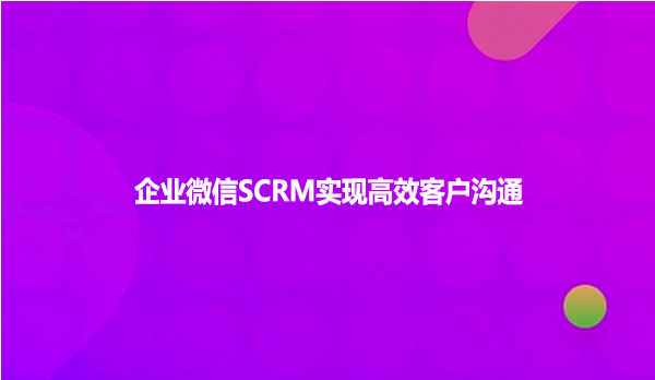 企业微信SCRM实现高效客户沟通