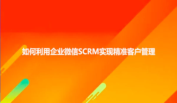 如何利用企业微信SCRM实现精准客户管理