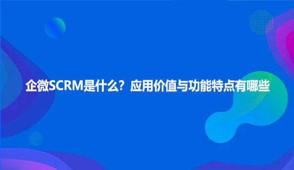 企微SCRM是什么？应用价值与功能特点有哪些