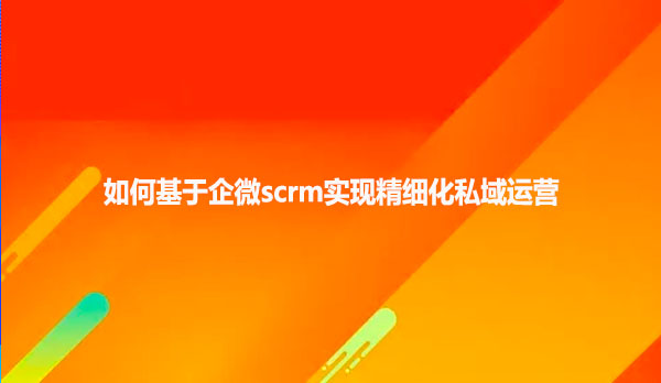 如何有企微scrm实现精细化私域运营